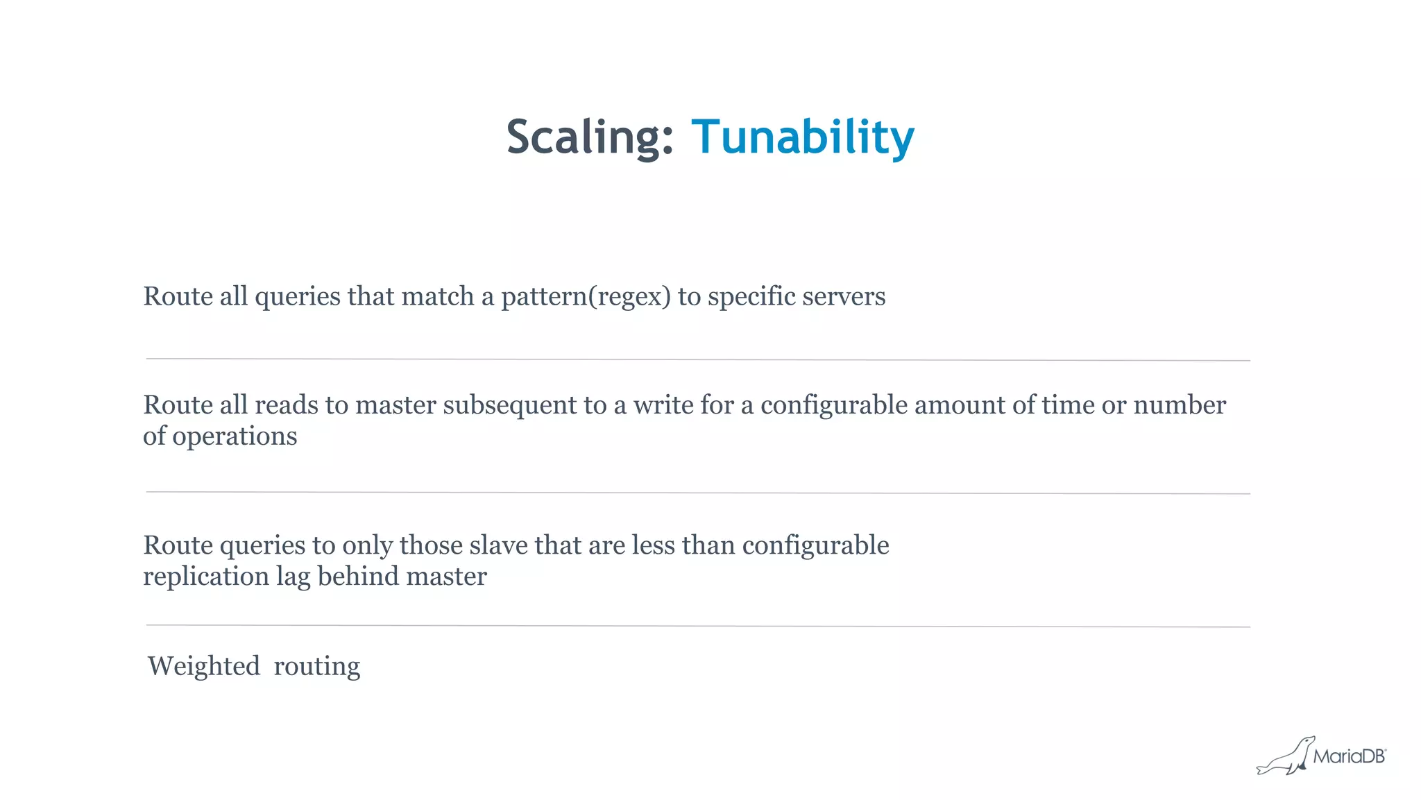 Scaling: Tunability
Route all reads to master subsequent to a write for a configurable amount of time or number
of operations
Route queries to only those slave that are less than configurable
replication lag behind master
Route all queries that match a pattern(regex) to specific servers
Weighted routing
 