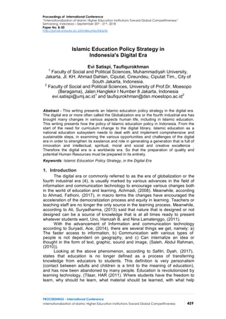PROCEEDINGS - International Conference
Internationalization of Islamic Higher Education Institutions Toward Global Competitiveness 459
Proceedings of International Conference
“Internationalization of Islamic Higher Education Institutions Toward Global Competitiveness”
Semarang, Indonesia – September 20th - 21th, 2018
Paper No. B-50
http://jurnal.unissula.ac.id/index.php/bksptis
Islamic Education Policy Strategy in
Indonesia's Digital Era
Evi Satispi, Taufiqurokhman
1
Faculty of Social and Political Sciences, Muhammadiyah University,
Jakarta, Jl. KH. Ahmad Dahlan, Ciputat, Cireundeu, Ciputat Tim., City of
South Jakarta, Indonesia.
2
Faculty of Social and Political Sciences, University of Prof.Dr. Moesopo
(Beragama), Jalan Hanglekir I Number 8 Jakarta, Indonesia
evi.satispi@umj.ac.id1
and taufiqurokhman@dsn.moestopo.ac.id2
Abstract - This writing presents an Islamic education policy strategy in the digital era.
The digital era or more often called the Globalization era or the fourth industrial era has
brought many changes in various aspects human life, including in Islamic education.
This writing presents how the policy of Islamic education policy in Indonesia. From the
start of the need for curriculum change to the digital library. Islamic education as a
national education subsystem needs to deal with and implement comprehensive and
sustainable steps, in examining the various opportunities and challenges of the digital
era in order to strengthen its existence and role in generating a generation that is full of
innovation and intellectual, spiritual, moral and social and creative excellence .
Therefore the digital era is a worldwide era. So that the preparation of quality and
potential Human Resources must be prepared in its entirety.
Keywords: Islamic Education Policy Strategy, in the Digital Era
1. Introduction
The digital era or commonly referred to as the era of globalization or the
fourth industrial era (4), is usually marked by various advances in the field of
information and communication technology to encourage various changes both
in the world of education and learning, Achmadi, (2008). Meanwhile, according
to Ahmad, Fathoni, (2017), in macro terms the changes have encouraged the
acceleration of the democratization process and equity in learning. Teachers or
teaching staff are no longer the only source in the learning process. Meanwhile,
according to Ali, Suryadharma, (2013) said that nature that is designed or not
designed can be a source of knowledge that is at all times ready to present
whatever students want, Uno, Hamzah B. and Nina Lamatenggo, (2011).
With the advancement of Information and communication technology
according to Suryadi, Ace, (2014), there are several things we get, namely: a)
The faster access to information, b) Communication with various types of
people is not dependent on geography, and c) Can internalize an idea or
thought in the form of text, graphic, sound and image, (Saleh, Abdul Rahman,
(2010)).
Looking at the above phenomenon, according to Safitri, Dyah, (2017),
states that education is no longer defined as a process of transferring
knowledge from educators to students. This definition is very personalism
(contact between adults and children is a limit to the meaning of education),
and has now been abandoned by many people. Education is revolutionized by
learning technology, (Tilaar, HAR (2011). Where students have the freedom to
learn, why should he learn, what material should be learned, with what help
 