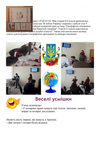 Тиждень географії проводився з 25.02-01.03. Між учнями 8-9 класів проводилась
інтелектуально — розважальна гра "Я люблю Україну" перемогу здобули учні 9
класу. Для учнів 7 класу відбувся відкритий урок на тему “Географічне положення.
Історія відкриття та освоєння Північної Америки”. Учні 6-11 класів переглянули
пізнавальний фільм “Чудеса голубої планети”. Також учні школи взяли активну
участь в розгадуванні географічних кросвордів та конкурсі малюнків.
Веселі усмішки
Учень відповідає:
- У полярних краях живуть такі істоти: пінгвіни, тюлені,
моржі та полярні дослідники.
Назвіть шість тварин, які живуть в Арктиці.
- Два тюлені і чотири білих ведмеді.
 