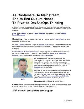Page 1 of 12
As Containers Go Mainstream,
End-to-End Culture Needs
To Pivot to DevSecOps Thinking
A discussion on the escalating benefits from secure and robust container use and how security
concerns need to be addressed early and often across the new end-to-end container deployment
spectrum.
Listen to the podcast. Find it on iTunes. Download the transcript. Sponsor: Hewlett
Packard Enterprise.
Dana Gardner: Hello, and welcome to the next edition of the BriefingsDirect Voice of
Innovation podcast series.
I’m Dana Gardner, Principal Analyst at Interarbor Solutions, your host and moderator for
this ongoing discussion on the latest insights into modern IT deployment architecture
strategies.
Container-based deployment models have rapidly gained popularity from cloud models
to corporate data centers. IT operators are now looking to extend the benefits of
containers to more use cases, including the computing edge.
Yet in order to push containers further into the
mainstream, security concerns need to be addressed
across this new end-to-end container deployment
spectrum -- and that means security addressed during
development and employment under the rubric of
DevSecOps best practices.
Stay with us now as we examine the escalating benefits
that come from secure and robust container use with
our guest, Simon Leech, Worldwide Security and Risk
Management Practice at Hewlett Packard Enterprise
(HPE) Pointnext Services. Welcome, Simon.
Simon Leech: Hey, Dana. Good afternoon.
Gardner: Simon, are we at an inflection point where we’re going to see containers take
off in the mainstream? Why is this the next level of virtualization?
Mainstream containers coming up
Leech
 