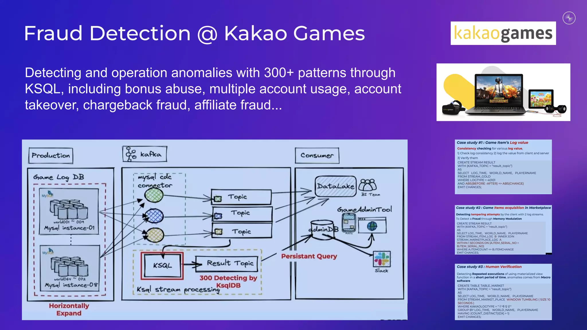 Fraud Detection @ Kakao Games
Detecting and operation anomalies with 300+ patterns through
KSQL, including bonus abuse, multiple account usage, account
takeover, chargeback fraud, affiliate fraud...
 