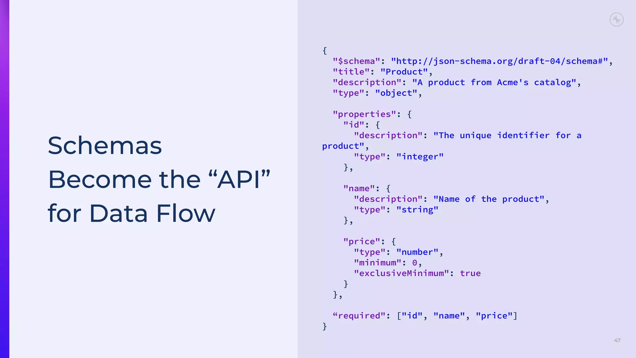 47
Schemas
Become the “API”
for Data Flow
{
"$schema": "http://json-schema.org/draft-04/schema#",
"title": "Product",
"description": "A product from Acme's catalog",
"type": "object",
"properties": {
"id": {
"description": "The unique identifier for a
product",
"type": "integer"
},
"name": {
"description": "Name of the product",
"type": "string"
},
"price": {
"type": "number",
"minimum": 0,
"exclusiveMinimum": true
}
},
“required": ["id", "name", "price"]
}
 