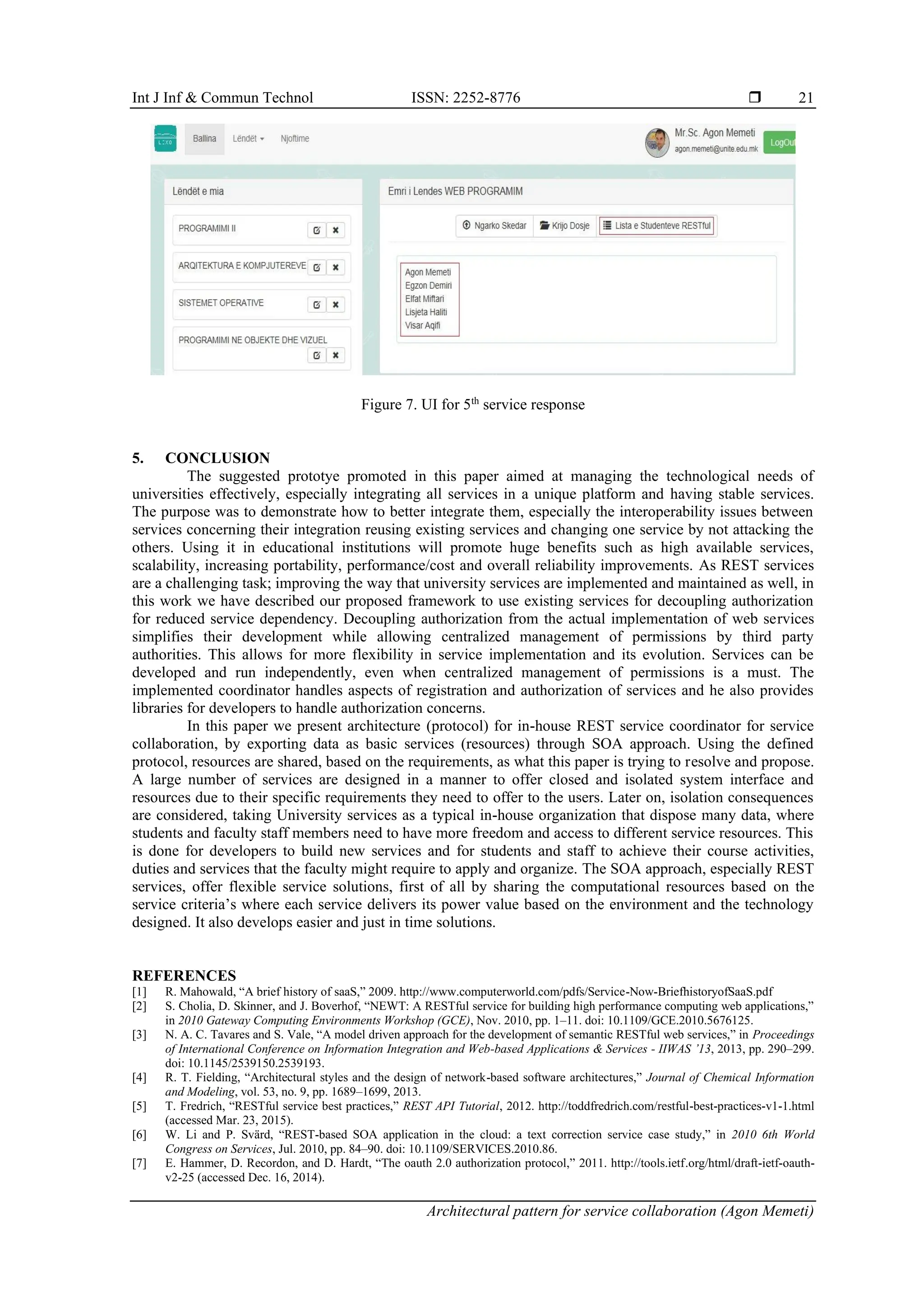 Int J Inf & Commun Technol ISSN: 2252-8776 
Architectural pattern for service collaboration (Agon Memeti)
21
Figure 7. UI for 5th
service response
5. CONCLUSION
The suggested prototye promoted in this paper aimed at managing the technological needs of
universities effectively, especially integrating all services in a unique platform and having stable services.
The purpose was to demonstrate how to better integrate them, especially the interoperability issues between
services concerning their integration reusing existing services and changing one service by not attacking the
others. Using it in educational institutions will promote huge benefits such as high available services,
scalability, increasing portability, performance/cost and overall reliability improvements. As REST services
are a challenging task; improving the way that university services are implemented and maintained as well, in
this work we have described our proposed framework to use existing services for decoupling authorization
for reduced service dependency. Decoupling authorization from the actual implementation of web services
simplifies their development while allowing centralized management of permissions by third party
authorities. This allows for more flexibility in service implementation and its evolution. Services can be
developed and run independently, even when centralized management of permissions is a must. The
implemented coordinator handles aspects of registration and authorization of services and he also provides
libraries for developers to handle authorization concerns.
In this paper we present architecture (protocol) for in-house REST service coordinator for service
collaboration, by exporting data as basic services (resources) through SOA approach. Using the defined
protocol, resources are shared, based on the requirements, as what this paper is trying to resolve and propose.
A large number of services are designed in a manner to offer closed and isolated system interface and
resources due to their specific requirements they need to offer to the users. Later on, isolation consequences
are considered, taking University services as a typical in-house organization that dispose many data, where
students and faculty staff members need to have more freedom and access to different service resources. This
is done for developers to build new services and for students and staff to achieve their course activities,
duties and services that the faculty might require to apply and organize. The SOA approach, especially REST
services, offer flexible service solutions, first of all by sharing the computational resources based on the
service criteria’s where each service delivers its power value based on the environment and the technology
designed. It also develops easier and just in time solutions.
REFERENCES
[1] R. Mahowald, “A brief history of saaS,” 2009. http://www.computerworld.com/pdfs/Service-Now-BriefhistoryofSaaS.pdf
[2] S. Cholia, D. Skinner, and J. Boverhof, “NEWT: A RESTful service for building high performance computing web applications,”
in 2010 Gateway Computing Environments Workshop (GCE), Nov. 2010, pp. 1–11. doi: 10.1109/GCE.2010.5676125.
[3] N. A. C. Tavares and S. Vale, “A model driven approach for the development of semantic RESTful web services,” in Proceedings
of International Conference on Information Integration and Web-based Applications & Services - IIWAS ’13, 2013, pp. 290–299.
doi: 10.1145/2539150.2539193.
[4] R. T. Fielding, “Architectural styles and the design of network-based software architectures,” Journal of Chemical Information
and Modeling, vol. 53, no. 9, pp. 1689–1699, 2013.
[5] T. Fredrich, “RESTful service best practices,” REST API Tutorial, 2012. http://toddfredrich.com/restful-best-practices-v1-1.html
(accessed Mar. 23, 2015).
[6] W. Li and P. Svärd, “REST-based SOA application in the cloud: a text correction service case study,” in 2010 6th World
Congress on Services, Jul. 2010, pp. 84–90. doi: 10.1109/SERVICES.2010.86.
[7] E. Hammer, D. Recordon, and D. Hardt, “The oauth 2.0 authorization protocol,” 2011. http://tools.ietf.org/html/draft-ietf-oauth-
v2-25 (accessed Dec. 16, 2014).
 