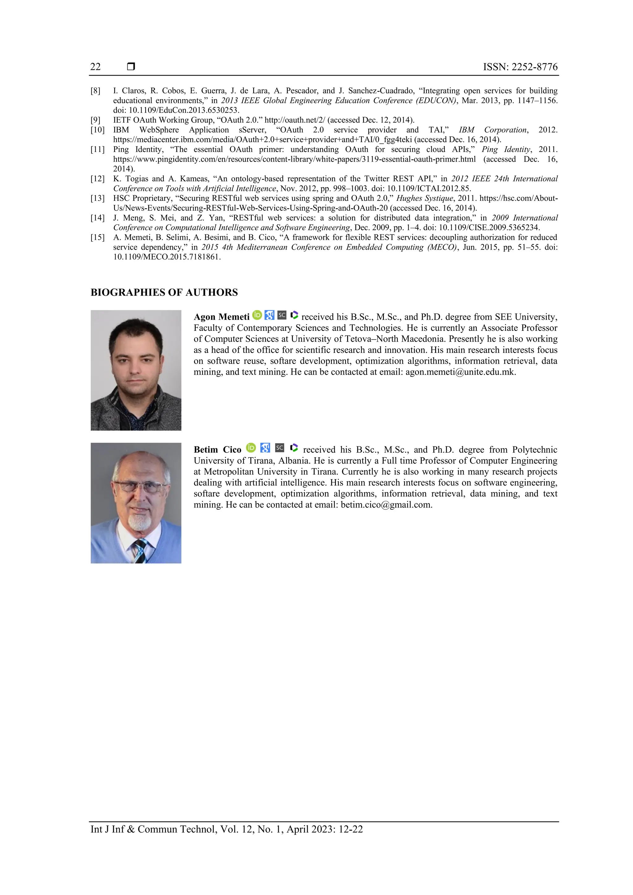  ISSN: 2252-8776
Int J Inf & Commun Technol, Vol. 12, No. 1, April 2023: 12-22
22
[8] I. Claros, R. Cobos, E. Guerra, J. de Lara, A. Pescador, and J. Sanchez-Cuadrado, “Integrating open services for building
educational environments,” in 2013 IEEE Global Engineering Education Conference (EDUCON), Mar. 2013, pp. 1147–1156.
doi: 10.1109/EduCon.2013.6530253.
[9] IETF OAuth Working Group, “OAuth 2.0.” http://oauth.net/2/ (accessed Dec. 12, 2014).
[10] IBM WebSphere Application sServer, “OAuth 2.0 service provider and TAI,” IBM Corporation, 2012.
https://mediacenter.ibm.com/media/OAuth+2.0+service+provider+and+TAI/0_fgg4teki (accessed Dec. 16, 2014).
[11] Ping Identity, “The essential OAuth primer: understanding OAuth for securing cloud APIs,” Ping Identity, 2011.
https://www.pingidentity.com/en/resources/content-library/white-papers/3119-essential-oauth-primer.html (accessed Dec. 16,
2014).
[12] K. Togias and A. Kameas, “An ontology-based representation of the Twitter REST API,” in 2012 IEEE 24th International
Conference on Tools with Artificial Intelligence, Nov. 2012, pp. 998–1003. doi: 10.1109/ICTAI.2012.85.
[13] HSC Proprietary, “Securing RESTful web services using spring and OAuth 2.0,” Hughes Systique, 2011. https://hsc.com/About-
Us/News-Events/Securing-RESTful-Web-Services-Using-Spring-and-OAuth-20 (accessed Dec. 16, 2014).
[14] J. Meng, S. Mei, and Z. Yan, “RESTful web services: a solution for distributed data integration,” in 2009 International
Conference on Computational Intelligence and Software Engineering, Dec. 2009, pp. 1–4. doi: 10.1109/CISE.2009.5365234.
[15] A. Memeti, B. Selimi, A. Besimi, and B. Cico, “A framework for flexible REST services: decoupling authorization for reduced
service dependency,” in 2015 4th Mediterranean Conference on Embedded Computing (MECO), Jun. 2015, pp. 51–55. doi:
10.1109/MECO.2015.7181861.
BIOGRAPHIES OF AUTHORS
Agon Memeti received his B.Sc., M.Sc., and Ph.D. degree from SEE University,
Faculty of Contemporary Sciences and Technologies. He is currently an Associate Professor
of Computer Sciences at University of Tetova–North Macedonia. Presently he is also working
as a head of the office for scientific research and innovation. His main research interests focus
on software reuse, softare development, optimization algorithms, information retrieval, data
mining, and text mining. He can be contacted at email: agon.memeti@unite.edu.mk.
Betim Cico received his B.Sc., M.Sc., and Ph.D. degree from Polytechnic
University of Tirana, Albania. He is currently a Full time Professor of Computer Engineering
at Metropolitan University in Tirana. Currently he is also working in many research projects
dealing with artificial intelligence. His main research interests focus on software engineering,
softare development, optimization algorithms, information retrieval, data mining, and text
mining. He can be contacted at email: betim.cico@gmail.com.
 