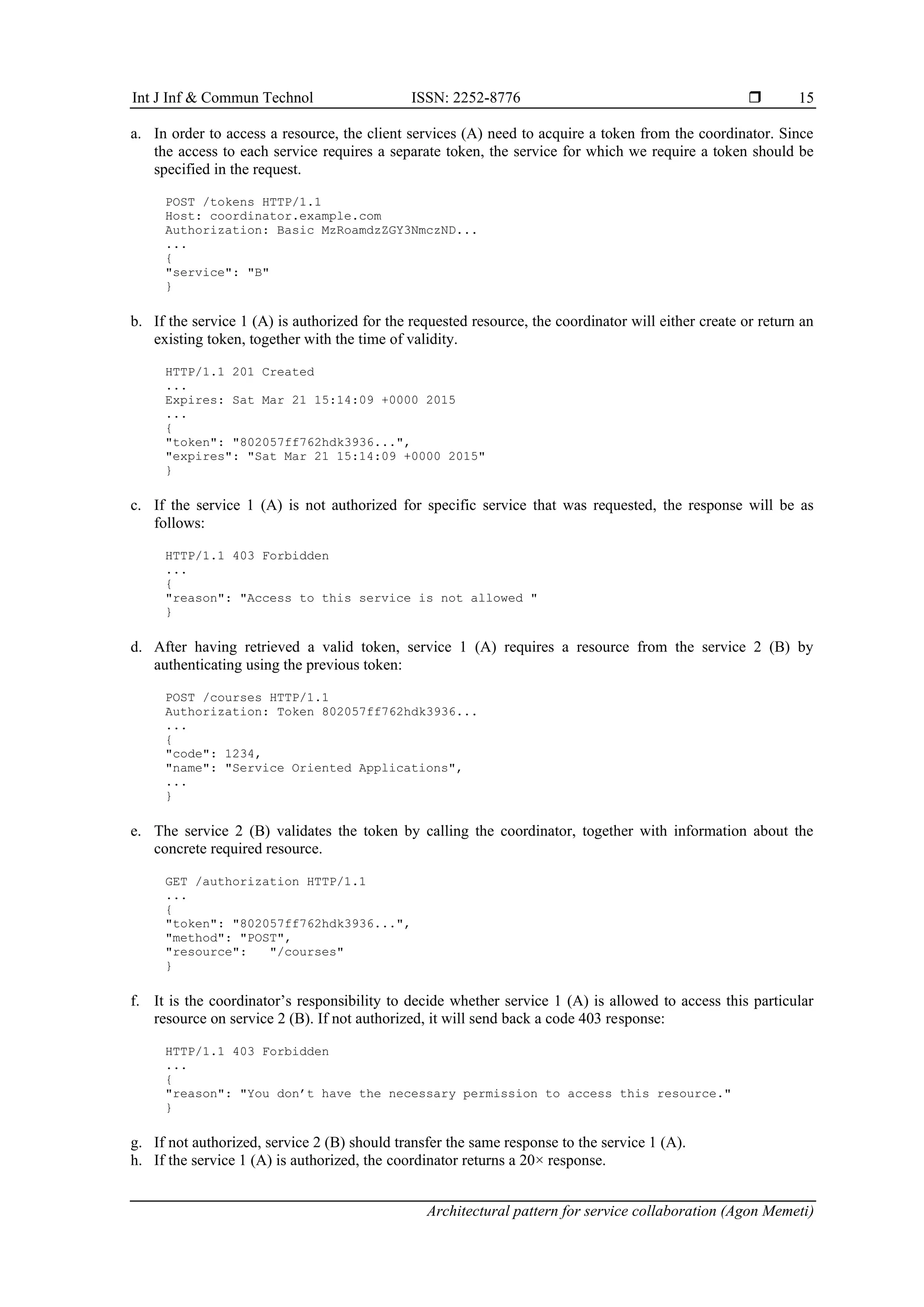 Int J Inf & Commun Technol ISSN: 2252-8776 
Architectural pattern for service collaboration (Agon Memeti)
15
a. In order to access a resource, the client services (A) need to acquire a token from the coordinator. Since
the access to each service requires a separate token, the service for which we require a token should be
specified in the request.
POST /tokens HTTP/1.1
Host: coordinator.example.com
Authorization: Basic MzRoamdzZGY3NmczND...
...
{
"service": "B"
}
b. If the service 1 (A) is authorized for the requested resource, the coordinator will either create or return an
existing token, together with the time of validity.
HTTP/1.1 201 Created
...
Expires: Sat Mar 21 15:14:09 +0000 2015
...
{
"token": "802057ff762hdk3936...",
"expires": "Sat Mar 21 15:14:09 +0000 2015"
}
c. If the service 1 (A) is not authorized for specific service that was requested, the response will be as
follows:
HTTP/1.1 403 Forbidden
...
{
"reason": "Access to this service is not allowed "
}
d. After having retrieved a valid token, service 1 (A) requires a resource from the service 2 (B) by
authenticating using the previous token:
POST /courses HTTP/1.1
Authorization: Token 802057ff762hdk3936...
...
{
"code": 1234,
"name": "Service Oriented Applications",
...
}
e. The service 2 (B) validates the token by calling the coordinator, together with information about the
concrete required resource.
GET /authorization HTTP/1.1
...
{
"token": "802057ff762hdk3936...",
"method": "POST",
"resource": "/courses"
}
f. It is the coordinator’s responsibility to decide whether service 1 (A) is allowed to access this particular
resource on service 2 (B). If not authorized, it will send back a code 403 response:
HTTP/1.1 403 Forbidden
...
{
"reason": "You don’t have the necessary permission to access this resource."
}
g. If not authorized, service 2 (B) should transfer the same response to the service 1 (A).
h. If the service 1 (A) is authorized, the coordinator returns a 20× response.
 