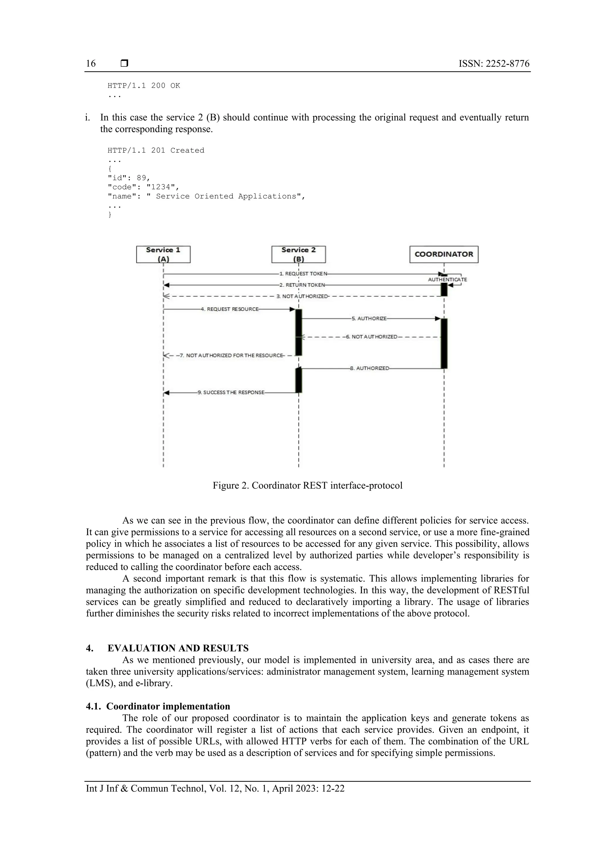  ISSN: 2252-8776
Int J Inf & Commun Technol, Vol. 12, No. 1, April 2023: 12-22
16
HTTP/1.1 200 OK
...
i. In this case the service 2 (B) should continue with processing the original request and eventually return
the corresponding response.
HTTP/1.1 201 Created
...
{
"id": 89,
"code": "1234",
"name": " Service Oriented Applications",
...
}
Figure 2. Coordinator REST interface-protocol
As we can see in the previous flow, the coordinator can define different policies for service access.
It can give permissions to a service for accessing all resources on a second service, or use a more fine-grained
policy in which he associates a list of resources to be accessed for any given service. This possibility, allows
permissions to be managed on a centralized level by authorized parties while developer’s responsibility is
reduced to calling the coordinator before each access.
A second important remark is that this flow is systematic. This allows implementing libraries for
managing the authorization on specific development technologies. In this way, the development of RESTful
services can be greatly simplified and reduced to declaratively importing a library. The usage of libraries
further diminishes the security risks related to incorrect implementations of the above protocol.
4. EVALUATION AND RESULTS
As we mentioned previously, our model is implemented in university area, and as cases there are
taken three university applications/services: administrator management system, learning management system
(LMS), and e-library.
4.1. Coordinator implementation
The role of our proposed coordinator is to maintain the application keys and generate tokens as
required. The coordinator will register a list of actions that each service provides. Given an endpoint, it
provides a list of possible URLs, with allowed HTTP verbs for each of them. The combination of the URL
(pattern) and the verb may be used as a description of services and for specifying simple permissions.
 