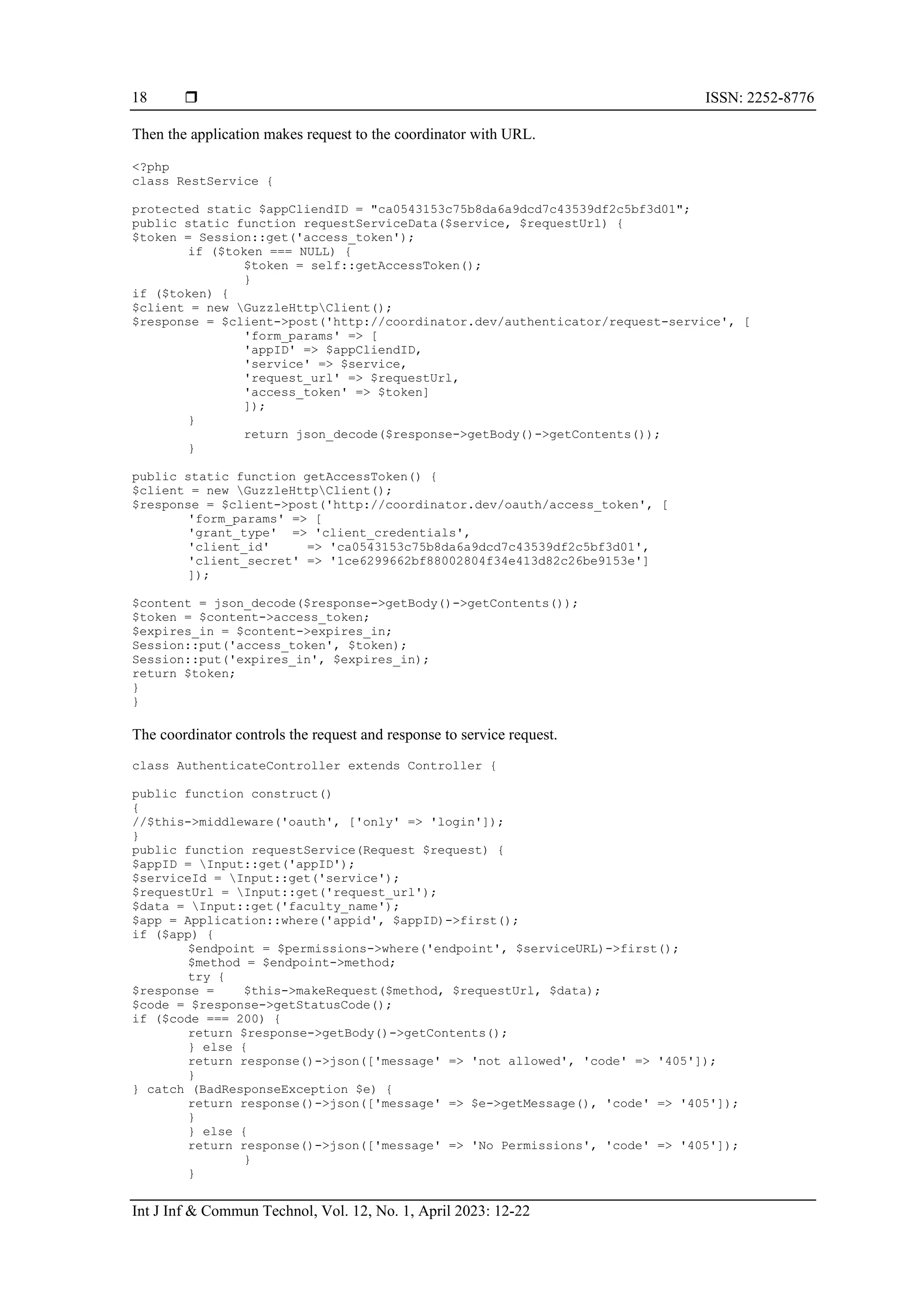  ISSN: 2252-8776
Int J Inf & Commun Technol, Vol. 12, No. 1, April 2023: 12-22
18
Then the application makes request to the coordinator with URL.
<?php
class RestService {
protected static $appCliendID = "ca0543153c75b8da6a9dcd7c43539df2c5bf3d01";
public static function requestServiceData($service, $requestUrl) {
$token = Session::get('access_token');
if ($token === NULL) {
$token = self::getAccessToken();
}
if ($token) {
$client = new GuzzleHttpClient();
$response = $client->post('http://coordinator.dev/authenticator/request-service', [
'form_params' => [
'appID' => $appCliendID,
'service' => $service,
'request_url' => $requestUrl,
'access_token' => $token]
]);
}
return json_decode($response->getBody()->getContents());
}
public static function getAccessToken() {
$client = new GuzzleHttpClient();
$response = $client->post('http://coordinator.dev/oauth/access_token', [
'form_params' => [
'grant_type' => 'client_credentials',
'client_id' => 'ca0543153c75b8da6a9dcd7c43539df2c5bf3d01',
'client_secret' => '1ce6299662bf88002804f34e413d82c26be9153e']
]);
$content = json_decode($response->getBody()->getContents());
$token = $content->access_token;
$expires_in = $content->expires_in;
Session::put('access_token', $token);
Session::put('expires_in', $expires_in);
return $token;
}
}
The coordinator controls the request and response to service request.
class AuthenticateController extends Controller {
public function construct()
{
//$this->middleware('oauth', ['only' => 'login']);
}
public function requestService(Request $request) {
$appID = Input::get('appID');
$serviceId = Input::get('service');
$requestUrl = Input::get('request_url');
$data = Input::get('faculty_name');
$app = Application::where('appid', $appID)->first();
if ($app) {
$endpoint = $permissions->where('endpoint', $serviceURL)->first();
$method = $endpoint->method;
try {
$response = $this->makeRequest($method, $requestUrl, $data);
$code = $response->getStatusCode();
if ($code === 200) {
return $response->getBody()->getContents();
} else {
return response()->json(['message' => 'not allowed', 'code' => '405']);
}
} catch (BadResponseException $e) {
return response()->json(['message' => $e->getMessage(), 'code' => '405']);
}
} else {
return response()->json(['message' => 'No Permissions', 'code' => '405']);
}
}
 