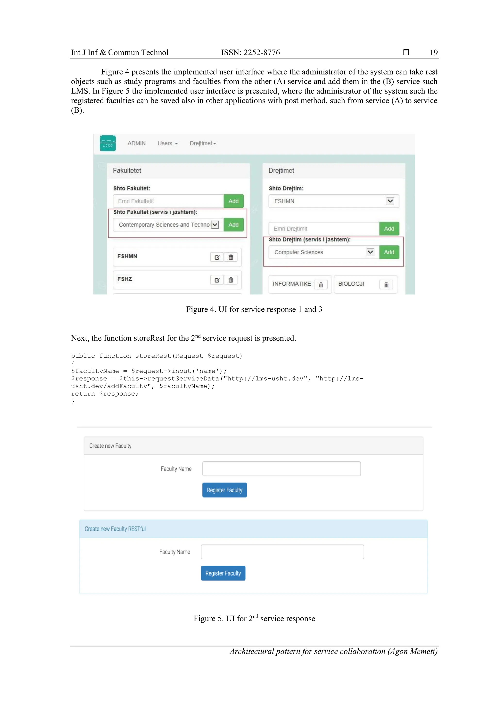 Int J Inf & Commun Technol ISSN: 2252-8776 
Architectural pattern for service collaboration (Agon Memeti)
19
Figure 4 presents the implemented user interface where the administrator of the system can take rest
objects such as study programs and faculties from the other (A) service and add them in the (B) service such
LMS. In Figure 5 the implemented user interface is presented, where the administrator of the system such the
registered faculties can be saved also in other applications with post method, such from service (A) to service
(B).
Figure 4. UI for service response 1 and 3
Next, the function storeRest for the 2nd
service request is presented.
public function storeRest(Request $request)
{
$facultyName = $request->input('name');
$response = $this->requestServiceData("http://lms-usht.dev", "http://lms-
usht.dev/addFaculty", $facultyName);
return $response;
}
Figure 5. UI for 2nd
service response
 