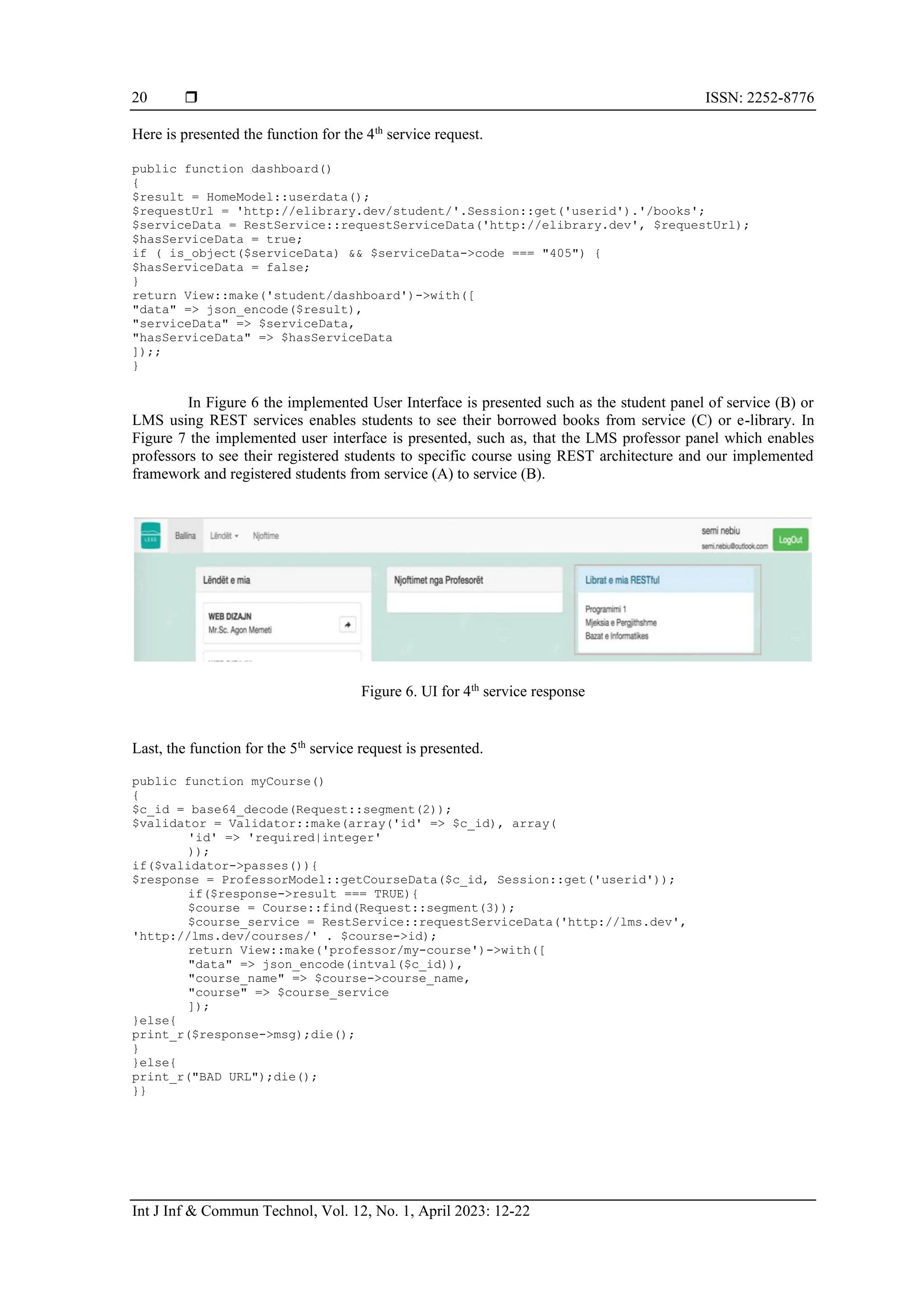  ISSN: 2252-8776
Int J Inf & Commun Technol, Vol. 12, No. 1, April 2023: 12-22
20
Here is presented the function for the 4th
service request.
public function dashboard()
{
$result = HomeModel::userdata();
$requestUrl = 'http://elibrary.dev/student/'.Session::get('userid').'/books';
$serviceData = RestService::requestServiceData('http://elibrary.dev', $requestUrl);
$hasServiceData = true;
if ( is_object($serviceData) && $serviceData->code === "405") {
$hasServiceData = false;
}
return View::make('student/dashboard')->with([
"data" => json_encode($result),
"serviceData" => $serviceData,
"hasServiceData" => $hasServiceData
]);;
}
In Figure 6 the implemented User Interface is presented such as the student panel of service (B) or
LMS using REST services enables students to see their borrowed books from service (C) or e-library. In
Figure 7 the implemented user interface is presented, such as, that the LMS professor panel which enables
professors to see their registered students to specific course using REST architecture and our implemented
framework and registered students from service (A) to service (B).
Figure 6. UI for 4th
service response
Last, the function for the 5th
service request is presented.
public function myCourse()
{
$c_id = base64_decode(Request::segment(2));
$validator = Validator::make(array('id' => $c_id), array(
'id' => 'required|integer'
));
if($validator->passes()){
$response = ProfessorModel::getCourseData($c_id, Session::get('userid'));
if($response->result === TRUE){
$course = Course::find(Request::segment(3));
$course_service = RestService::requestServiceData('http://lms.dev',
'http://lms.dev/courses/' . $course->id);
return View::make('professor/my-course')->with([
"data" => json_encode(intval($c_id)),
"course_name" => $course->course_name,
"course" => $course_service
]);
}else{
print_r($response->msg);die();
}
}else{
print_r("BAD URL");die();
}}
 