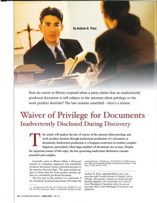 By Andrew N. Plasz
How do courts in Illinois respond when a party claims that an inadvertently
produced document is still subject to the attorney-client privilege or the
work product doctrine? The law remains unsettled- here's a review.
Waiver of Privilege for Documents
Inadvertently Disclosed During Discovery
This article will analyze the law of waiver of the attorney-client privilege and
work product doctrine through inadvertent production of a document or
documents. Inadvertent production is a frequent occurrence in modem complex
litigation, particularly when large numbers of documents are at issue. Despite
the important nature of this topic, the law governing inadvertent disclosures remains
unsettled and complex.
Generally courts in Illinois follow a three-part
analysis in evaluating arguments that mistakenly
produced documents remain protected pursuant to
the attorney-client privilege.' The same analysis ap-
plies to claims that the work product doctrine ap-
plies to a mistakenly produced document.
The first step in this analysis is to determine if
the mistakenly produced documents fall within the
1. See Harmony Cold USA, Inc v FASA Corp, 169 FRD 113, 115
(ND Ill 1996); Annotation, Waiver of Evidentiary Privilege by Inad-
126 I ILLINOIS BAR JOURNAL I MARCH 2005 I VOL. 93
vertent Disclosure- Federal Law, 159 ALR Fed 153 (2000); Annota-
tion, Waiver ofEvidentiary Privilege by Inadvertent Disclosure -State
Law, 51 ALR 5th 603 (1997).
Andrew N. Plasz <aplasz@cbklaw.com> is an
associate with Crowley Barrett & Karaba, Ltd in
Chicago. His practice consists of commercial and
business litigation. He received his A.B. and J.D.
from Washington University, where he was an
associate editor of the Washington University Law
Quarterly.
 