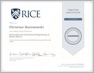 APRIL 03, 2015
Christian Haniszewski
An Introduction to Interactive Programming in
Python (Part 1)
a 5 week online non-credit course authorized by Rice University and offered through
Coursera
has successfully completed with distinction
Joe Warren, Scott Rixner, John Greiner, and Stephen Wong
Department of Computer Science
Rice University
Verify at coursera.org/verify/25YRDLWKAL
Coursera has confirmed the identity of this individual and
their participation in the course.
 