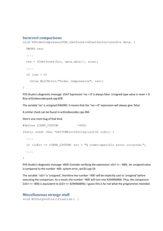 Incorrect comparisons 
void VDVideoCompressorVCM::GetState(vdfastvector<uint8>& data) { 
DWORD res; 
.... 
res = ICGetState(hic, data.data(), size); 
.... 
if (res < 0) 
throw MyICError("Video compression", res); 
} 
PVS-Studio's diagnostic message: V547 Expression 'res < 0' is always false. Unsigned type value is never < 0. 
Riza w32videocodecpack.cpp 828 
The variable 'res' is unsigned DWORD. It means that the "res < 0" expression will always give 'false'. 
A similar check can be found in w32videocodec.cpp 284. 
Here's one more bug of that kind. 
#define ICERR_CUSTOM -400L 
static const char *GetVCMErrorString(uint32 icErr) { 
.... 
if (icErr <= ICERR_CUSTOM) err = "A codec-specific error occurred."; 
.... 
} 
PVS-Studio's diagnostic message: V605 Consider verifying the expression: icErr <= - 400L. An unsigned value 
is compared to the number -400. system error_win32.cpp 54 
The variable ' icErr' is 'unsigned', therefore the number '-400' will be implicitly cast to 'unsigned' before 
executing the comparison. As a result, the number '-400' will turn into 4294966896. Thus, the comparison 
(icErr <= -400) is equivalent to (icErr <= 4294966896). I guess this is far not what the programmer intended. 
Miscellaneous strange stuff 
void AVIOutputFile::finalize() { 
 