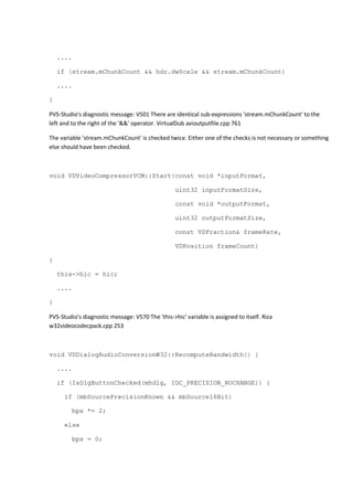 .... 
if (stream.mChunkCount && hdr.dwScale && stream.mChunkCount) 
.... 
} 
PVS-Studio's diagnostic message: V501 There are identical sub-expressions 'stream.mChunkCount' to the 
left and to the right of the '&&' operator. VirtualDub avioutputfile.cpp 761 
The variable 'stream.mChunkCount' is checked twice. Either one of the checks is not necessary or something 
else should have been checked. 
void VDVideoCompressorVCM::Start(const void *inputFormat, 
uint32 inputFormatSize, 
const void *outputFormat, 
uint32 outputFormatSize, 
const VDFraction& frameRate, 
VDPosition frameCount) 
{ 
this->hic = hic; 
.... 
} 
PVS-Studio's diagnostic message: V570 The 'this->hic' variable is assigned to itself. Riza 
w32videocodecpack.cpp 253 
void VDDialogAudioConversionW32::RecomputeBandwidth() { 
.... 
if (IsDlgButtonChecked(mhdlg, IDC_PRECISION_NOCHANGE)) { 
if (mbSourcePrecisionKnown && mbSource16Bit) 
bps *= 2; 
else 
bps = 0; 
 