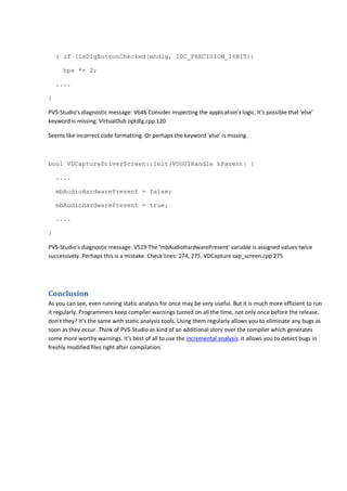 } if (IsDlgButtonChecked(mhdlg, IDC_PRECISION_16BIT)) 
bps *= 2; 
.... 
} 
PVS-Studio's diagnostic message: V646 Consider inspecting the application's logic. It's possible that 'else' 
keyword is missing. VirtualDub optdlg.cpp 120 
Seems like incorrect code formatting. Or perhaps the keyword 'else' is missing. 
bool VDCaptureDriverScreen::Init(VDGUIHandle hParent) { 
.... 
mbAudioHardwarePresent = false; 
mbAudioHardwarePresent = true; 
.... 
} 
PVS-Studio's diagnostic message: V519 The 'mbAudioHardwarePresent' variable is assigned values twice 
successively. Perhaps this is a mistake. Check lines: 274, 275. VDCapture cap_screen.cpp 275 
Conclusion 
As you can see, even running static analysis for once may be very useful. But it is much more efficient to run 
it regularly. Programmers keep compiler warnings turned on all the time, not only once before the release, 
don't they? It's the same with static analysis tools. Using them regularly allows you to eliminate any bugs as 
soon as they occur. Think of PVS-Studio as kind of an additional story over the compiler which generates 
some more worthy warnings. It's best of all to use the incremental analysis: it allows you to detect bugs in 
freshly modified files right after compilation. 
