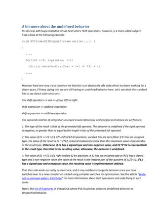 A bit more about the undefined behavior 
It's all clear with bugs related to virtual destructors. Shift operations, however, is a more subtle subject. 
Take a look at the following example: 
void AVIVideoGIFOutputStream::write(....) { 
{ 
.... 
for(int i=0; i<palsize; ++i) 
dict[i].mPrevAndLastChar = (-1 << 16) + i; 
.... 
} 
However hard one may try to convince me that this is an absolutely safe code which has been working for a 
dozen years, I'll keep saying that we are still having an undefined behavior here. Let's see what the standard 
has to say about such constructs: 
The shift operators << and >> group left-to-right. 
shift-expression << additive-expression 
shift-expression >> additive-expression 
The operands shall be of integral or unscoped enumeration type and integral promotions are performed. 
1. The type of the result is that of the promoted left operand. The behavior is undefined if the right operand 
is negative, or greater than or equal to the length in bits of the promoted left operand. 
2. The value of E1 << E2 is E1 left-shifted E2 bit positions; vacated bits are zero-filled. If E1 has an unsigned 
type, the value of the result is E1 * 2^E2, reduced modulo one more than the maximum value representable 
in the result type. Otherwise, if E1 has a signed type and non-negative value, and E1*2^E2 is representable 
in the result type, then that is the resulting value; otherwise, the behavior is undefined. 
3. The value of E1 >> E2 is E1 right-shifted E2 bit positions. If E1 has an unsigned type or if E1 has a signed 
type and a non-negative value, the value of the result is the integral part of the quotient of E1/2^E2. If E1 
has a signed type and a negative value, the resulting value is implementation-defined. 
That the code works correctly is sheer luck, and it may suddenly change its behavior once you have 
switched over to a new compiler or started using compiler switches for optimization. See the article "Wade 
not in unknown waters. Part three" for more information about shift operations and code fixing in such 
cases. 
Here's the list of fragments of VirtualDub where PVS-Studio has detected Undefined behavior or 
Unspecified behavior. 
 