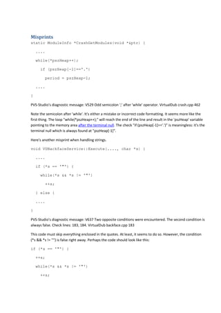 Misprints 
static ModuleInfo *CrashGetModules(void *&ptr) { 
.... 
while(*pszHeap++); 
if (pszHeap[-1]=='.') 
period = pszHeap-1; 
.... 
} 
PVS-Studio's diagnostic message: V529 Odd semicolon ';' after 'while' operator. VirtualDub crash.cpp 462 
Note the semicolon after 'while'. It's either a mistake or incorrect code formatting. It seems more like the 
first thing. The loop "while(*pszHeap++);" will reach the end of the line and result in the 'pszHeap' variable 
pointing to the memory area after the terminal null. The check "if (pszHeap[-1]=='.')" is meaningless: it's the 
terminal null which is always found at "pszHeap[-1]". 
Here's another misprint when handling strings. 
void VDBackfaceService::Execute(...., char *s) { 
.... 
if (*s == '"') { 
while(*s && *s != '"') 
++s; 
} else { 
.... 
} 
PVS-Studio's diagnostic message: V637 Two opposite conditions were encountered. The second condition is 
always false. Check lines: 183, 184. VirtualDub backface.cpp 183 
This code must skip everything enclosed in the quotes. At least, it seems to do so. However, the condition 
(*s && *s != '"') is false right away. Perhaps the code should look like this: 
if (*s == '"') { 
++s; 
while(*s && *s != '"') 
++s; 
 