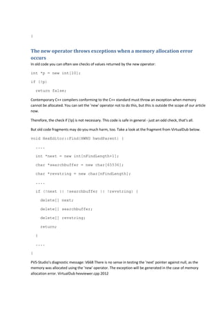 } 
The new operator throws exceptions when a memory allocation error 
occurs 
In old code you can often see checks of values returned by the new operator: 
int *p = new int[10]; 
if (!p) 
return false; 
Contemporary C++ compilers conforming to the C++ standard must throw an exception when memory 
cannot be allocated. You can set the 'new' operator not to do this, but this is outside the scope of our article 
now. 
Therefore, the check if (!p) is not necessary. This code is safe in general - just an odd check, that's all. 
But old code fragments may do you much harm, too. Take a look at the fragment from VirtualDub below. 
void HexEditor::Find(HWND hwndParent) { 
.... 
int *next = new int[nFindLength+1]; 
char *searchbuffer = new char[65536]; 
char *revstring = new char[nFindLength]; 
.... 
if (!next || !searchbuffer || !revstring) { 
delete[] next; 
delete[] searchbuffer; 
delete[] revstring; 
return; 
} 
.... 
} 
PVS-Studio's diagnostic message: V668 There is no sense in testing the 'next' pointer against null, as the 
memory was allocated using the 'new' operator. The exception will be generated in the case of memory 
allocation error. VirtualDub hexviewer.cpp 2012 
 