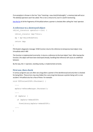 If an exception is thrown in the line "char *revstring = new char[nFindLength];", a memory leak will occur. 
The delete[] operators won't be called. This is not a critical error, but it is worth mentioning. 
See the list of all the fragments of VirtualDub where a pointer is checked after calling the 'new' operator. 
A reference to a destroyed object 
vdlist_iterator& operator--(int) { 
vdlist_iterator tmp(*this); 
mp = mp->mListNodePrev; 
return tmp; 
} 
PVS-Studio's diagnostic message: V558 Function returns the reference to temporary local object: tmp. 
VirtualDub vdstl.h 460 
The function is implemented incorrectly: it returns a reference to the local object 'tmp'. After leaving the 
function, this object will have been destroyed already; handling that reference will cause an undefined 
behavior. 
By the way, the ++ operator, standing nearby, is implemented correctly. 
First use, then check 
In various programs you can often see a bug when a pointer is first dereferenced and only then is checked 
for being NULL. These errors may stay hidden for a very long time because a pointer being null is a rare 
accident. VirtualDub also has a few of these. For example: 
void VDTContextD3D9::Shutdown() { 
.... 
mpData->mFenceManager.Shutdown(); 
.... 
if (mpData) { 
if (mpData->mhmodD3D9) 
FreeLibrary(mpData->mhmodD3D9); 
.... 
} 
 