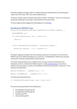 PVS-Studio's diagnostic message: V595 The 'mpData' pointer was utilized before it was verified against 
nullptr. Check lines: 1422, 1429. Tessa context_d3d9.cpp 1422 
The pointer "mpData" gets first dereferenced and then checked: "if (mpData)". These errors usually occur 
during code refactoring: the new code is inserted before the necessary checks. 
The other fragments which triggered the V595 diagnostic are listed here. 
Handling the HRESULT type 
VDPosition AVIReadTunnelStream::TimeToPosition(VDTime timeInUs) { 
AVISTREAMINFO asi; 
if (AVIStreamInfo(pas, &asi, sizeof asi)) 
return 0; 
return VDRoundToInt64(timeInUs * (double)asi.dwRate / 
(double)asi.dwScale * (1.0 / 1000000.0)); 
} 
PVS-Studio's diagnostic message: V545 Such conditional expression of 'if' operator is incorrect for the 
HRESULT type value 'AVIStreamInfoA(pas, & asi, sizeof asi)'. The SUCCEEDED or FAILED macro should be 
used instead. VirtualDub avireadhandlertunnelw32.cpp 230 
The function AVIStreamInfo() returns a HRESULT value. This type cannot be interpreted as 'bool'. 
Information stored in a variable of the HRESULT type has a pretty complex structure, and to check a 
HRESULT value one needs to use either the SUCCEEDED or FAILED macros declared in "WinError.h". This is 
how they are implemented: 
#define FAILED(hr) (((HRESULT)(hr)) < 0) 
#define SUCCEEDED(hr) (((HRESULT)(hr)) >= 0) 
The fixed code should look like this: 
if (FAILED(AVIStreamInfo(pas, &asi, sizeof asi))) 
The same warning is generated on the following lines: 
• avireadhandlertunnelw32.cpp 238 
• avireadhandlertunnelw32.cpp 335 
• inputfileavi.cpp 440 
• context_d3d11.cpp 959 
 