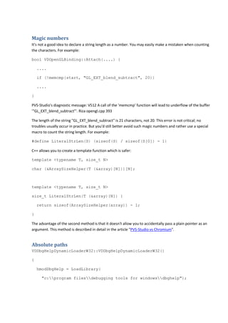 Magic numbers 
It's not a good idea to declare a string length as a number. You may easily make a mistaken when counting 
the characters. For example: 
bool VDOpenGLBinding::Attach(....) { 
.... 
if (!memcmp(start, "GL_EXT_blend_subtract", 20)) 
.... 
} 
PVS-Studio's diagnostic message: V512 A call of the 'memcmp' function will lead to underflow of the buffer 
'"GL_EXT_blend_subtract"'. Riza opengl.cpp 393 
The length of the string "GL_EXT_blend_subtract" is 21 characters, not 20. This error is not critical; no 
troubles usually occur in practice. But you'd still better avoid such magic numbers and rather use a special 
macro to count the string length. For example: 
#define LiteralStrLen(S) (sizeof(S) / sizeof(S[0]) - 1) 
C++ allows you to create a template function which is safer: 
template <typename T, size_t N> 
char (&ArraySizeHelper(T (&array)[N]))[N]; 
template <typename T, size_t N> 
size_t LiteralStrLen(T (&array)[N]) { 
return sizeof(ArraySizeHelper(array)) - 1; 
} 
The advantage of the second method is that it doesn't allow you to accidentally pass a plain pointer as an 
argument. This method is described in detail in the article "PVS-Studio vs Chromium". 
Absolute paths 
VDDbgHelpDynamicLoaderW32::VDDbgHelpDynamicLoaderW32() 
{ 
hmodDbgHelp = LoadLibrary( 
"c:program filesdebugging tools for windowsdbghelp"); 
 