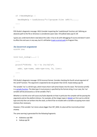 if (!hmodDbgHelp) { 
hmodDbgHelp = LoadLibrary("c:program files (x86)...... 
.... 
} 
PVS-Studio's diagnostic message: V631 Consider inspecting the 'LoadLibraryA' function call. Defining an 
absolute path to the file or directory is considered a poor style. VirtualDub leaks.cpp 67, 69 
I guess you understand what is bad about this code. It has to do with debugging of course and doesn't seem 
to affect the end users in any way, but it's still better to get a correct path to Program Files. 
An incorrect argument 
sint64 rva; 
void tool_lookup(....) { 
.... 
printf("%08I64x %s + %x [%s:%d]n", 
addr, sym->name, addr-sym->rva, fn, line); 
.... 
} 
PVS-Studio's diagnostic message: V576 Incorrect format. Consider checking the fourth actual argument of 
the 'printf' function. The argument is expected to be not greater than 32-bit. Asuka lookup.cpp 56 
The variable 'rva' is a 64-bit type, which means that it will write 8 bytes into the stack. The function printf() 
is a variadic function. The data type it must process is specified by the format string. In our case, the 'rva' 
variable will be processed as a 32-bit variable ("%x"). 
Whether or not this error will cause any faults depends on how in particular the compiler will be passing the 
arguments and on the platform bitness. For example, all the integer types in Win64 are first cast to a 64-bit 
type and only then are written into the stack, so there'll be no trouble with a variable occupying more stack 
memory than necessary. 
However, if the variable 'rva' stores values bigger than INT_MAX, its value will be incorrectly printed 
anyway. 
The same warning is generated for the following fragments: 
• dubstatus.cpp 360 
• lookup.cpp 58 
 