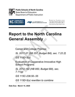 Report to the North Carolina
General Assembly
Career and College Promise
SL 2017-57 (SB 257, Budget Bill), sec. 7.22 (f)
GS 115D-5(x)
Evaluation of Cooperative Innovative High
School Programs
SL 2012-142 (HB 950, Budget Bill), sec.
7.11(g)
GS 115C-238.50-.55
GS 115D-5(x) rewritten to combine
Date Due: March 15, 2020
 