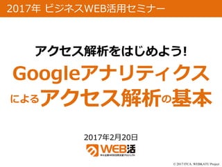 © 2017 ITCA. WEBKATU Project
2017年2月20日
2017年 ビジネスWEB活用セミナー
アクセス解析をはじめよう!
Googleアナリティクス
によるアクセス解析の基本
 