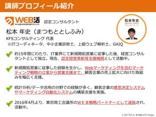 © 2017 ITCA. WEBKATU Project
講師プロフィール紹介
約15年間にわたり、IT業界にて新規開拓営業に従事した後、経営コンサル
タントとして独立。現在、認定経営革新等支援機関として活動中。
新規開拓営業に従事した経験を生かし、Webマーケティングを含むマーケ
ティング戦略の立案から営業支援まで、顧客企業の売上拡大に向けた取組
みを幅広く支援。
統計分析/データ活用の分野での経験が多く、顧客企業の意思決定システム
やマーケティング自動化システムの構築支援を実施。
2016年4月より、東京商工会議所のＷＥＢ戦略パートナーとして選抜され、
活動中。
認定コンサルタント
松本 年史（まつもととしふみ）
KFSコンサルティング 代表
※ITコーディネータ、中小企業診断士、上級ウェブ解析士、GAIQ
 