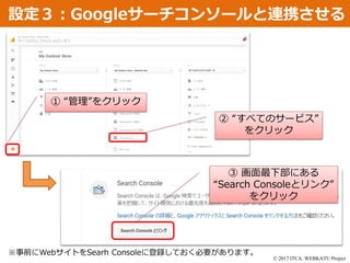 © 2017 ITCA. WEBKATU Project
設定３：Googleサーチコンソールと連携させる
① “管理”をクリック
② “すべてのサービス”
をクリック
③ 画面最下部にある
“Search Consoleとリンク”
をクリック
※事前にWebサイトをSearh Consoleに登録しておく必要があります。
 