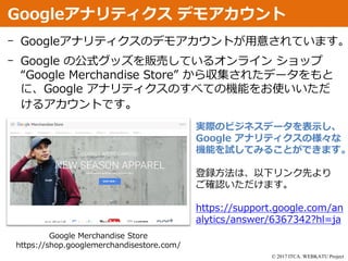 © 2017 ITCA. WEBKATU Project
Googleアナリティクス デモアカウント
ｰ Googleアナリティクスのデモアカウントが用意されています。
ｰ Google の公式グッズを販売しているオンライン ショップ
“Google Merchandise Store” から収集されたデータをもと
に、Google アナリティクスのすべての機能をお使いいただ
けるアカウントです。
Google Merchandise Store
https://shop.googlemerchandisestore.com/
実際のビジネスデータを表示し、
Google アナリティクスの様々な
機能を試してみることができます。
登録方法は、以下リンク先より
ご確認いただけます。
https://support.google.com/an
alytics/answer/6367342?hl=ja
 