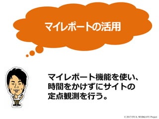 © 2017 ITCA. WEBKATU Project
マイレポート機能を使い、
時間をかけずにサイトの
定点観測を行う。
マイレポートの活用
 