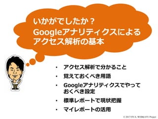 © 2017 ITCA. WEBKATU Project
いかがでしたか？
Googleアナリティクスによる
アクセス解析の基本
• アクセス解析で分かること
• 覚えておくべき用語
• Googleアナリティクスでやって
おくべき設定
• 標準レポートで現状把握
• マイレポートの活用
 