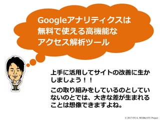 © 2017 ITCA. WEBKATU Project
Googleアナリティクスは
無料で使える高機能な
アクセス解析ツール
上手に活用してサイトの改善に生か
しましょう！！
この取り組みをしているのとしてい
ないのとでは、大きな差が生まれる
ことは想像できますよね。
 