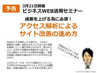 © 2017 ITCA. WEBKATU Project
成果を上げる為に必須！
アクセス解析による
サイト改善の進め方
予告
3月21日開催
ビジネスWEB活用セミナー
Webサイトは制作したら終わり、ではなく、
継続的に改善・成長させることではじめて成果
を獲得していく事が可能となります。限られた
リソースの中で効果的な改善を行う為には、ア
クセス解析によりサイトの現状を把握し、問題
の認識と改善点の抽出を行うことが不可欠と言
えます。
このセミナーでは、サイト改善を行っていく上
での考え方やGoogleアナリティクスによる課題
抽出、改善の進め方についてお伝えを致します。
 