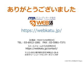 © 2017 ITCA. WEBKATU Project
ありがとうございました
〒113-0021東京都文京区本駒込2-28-8
文京グリーンコートセンターオフィス9F
https://webkatu.jp/contact/
TEL：03-6912-1081 FAX：03-5981-7371
【お電話・FAXからのお問合せ】
【メールフォームからのお問合せ】
https://webkatu.jp/
 