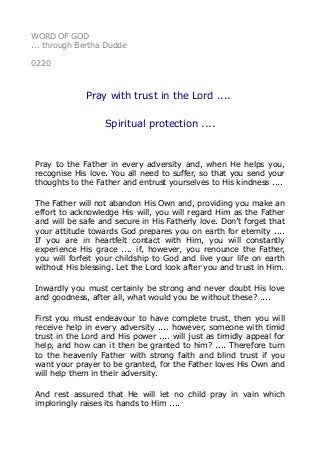 WORD OF GOD
... through Bertha Dudde
0220
Pray with trust in the Lord ....
Spiritual protection ....
Pray to the Father in every adversity and, when He helps you,
recognise His love. You all need to suffer, so that you send your
thoughts to the Father and entrust yourselves to His kindness ....
The Father will not abandon His Own and, providing you make an
effort to acknowledge His will, you will regard Him as the Father
and will be safe and secure in His Fatherly love. Don’t forget that
your attitude towards God prepares you on earth for eternity ....
If you are in heartfelt contact with Him, you will constantly
experience His grace .... if, however, you renounce the Father,
you will forfeit your childship to God and live your life on earth
without His blessing. Let the Lord look after you and trust in Him.
Inwardly you must certainly be strong and never doubt His love
and goodness, after all, what would you be without these? ....
First you must endeavour to have complete trust, then you will
receive help in every adversity .... however, someone with timid
trust in the Lord and His power .... will just as timidly appeal for
help, and how can it then be granted to him? .... Therefore turn
to the heavenly Father with strong faith and blind trust if you
want your prayer to be granted, for the Father loves His Own and
will help them in their adversity.
And rest assured that He will let no child pray in vain which
imploringly raises its hands to Him ....
 
