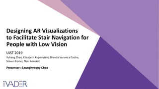 Designing AR Visualizations
to Facilitate Stair Navigation for
People with Low Vision
UIST 2019
Yuhang Zhao, Elizabeth Kupferstein, Brenda Veronica Castro,
Steven Feiner, Shiri Azenkot
Presenter : Seunghyeong Choe
 
