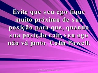 Evite que seu ego fique muito próximo de sua posição para que, quando sua posição cair, seu ego não vá junto. Colin Powell. 