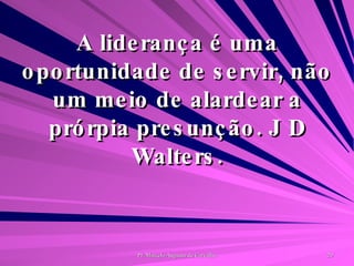 A liderança é uma oportunidade de servir, não um meio de alardear a prórpia presunção. J D Walters. 
