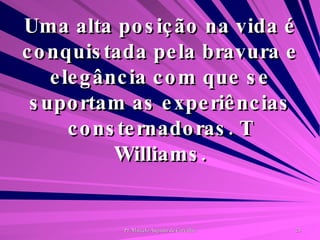 Uma alta posição na vida é conquistada pela bravura e elegância com que se suportam as experiências consternadoras. T Williams. 