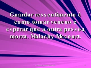 Guardar ressentimento é como tomar veneno e esperar que a outra pessoa morra. Malachy Mccourt. 