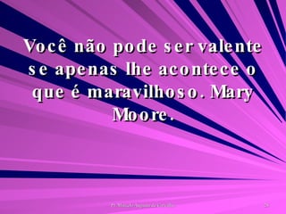 Você não pode ser valente se apenas lhe acontece o que é maravilhoso. Mary Moore. 