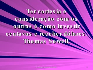 Ter cortesia e consideração com os outros é como investir centavos e receber dólares. Thomas Sowell. 