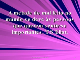 A metade do mal feito no mundo se deve às pessoas que querem sentir-se importantes. T S Eliot. 