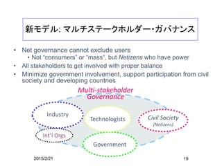 19
My Commitment to
Internet Governance
• ’80s – promoting PC Networking
• ’90s – promoting the Internet
• Principle
• People to People Communication is the base
• For the better society
• User centric perspective
• Practice
• ’96 organized “Netizen Forum” – mailing list discussion, TV live debate
• Promoting Internet in Asia ’97-2000 ARN in Malaysia
• ’98 – SG for APIA, participated in IFWP
• Bring voices from Asia, users and citizens into ICANN formation process （MAC、AtLarge)
• ’99 – promoted Global Internet Y2K Campaign
• ’00 – participated in G8 DoT Force representing NPOs from Japan
• ’03-05 participated in WSIS, from Civil Society
• ’04 - IGTF WGIG process
• Network Security, IPv4 depletion, NGN issues
• 2009 - ccTLD - .jp issues 日本ドメイン名協議会
 