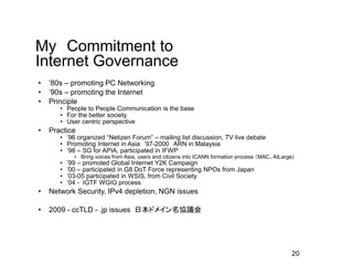 １５年以上、議論に直接参加
• 1998-99 ICANN Membership Advisory Committee (MAC)
• 2003 - Civil Society Internet Governance Caucus (IGC)
• 2004-2007 Internet Governance Task Force Japan(IGTF-J)
• 2003-2008 ICANN AtLarge Advisory Committee (ALAC)
• 2011- APrIGF MSG
• 2012- IGF MAG
• 2012-13 CSTD/UNCTAD/UN WG on IGF improvement
• 2014 NETmundial (Brazil)
ITU ITU Plenipotentiary Conference
• 2015 IANA/ICANN transition
WSIS+10
 