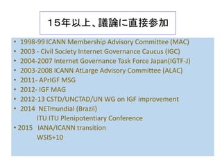 Main Issues
• Who governs what and how
• Self-selected people – IANA
• Privatization & Internationalization
• Membership of NewCo
• Users? Governments?
• ITU?
• ICANN Reform/coup de ta 2001
• WSIS process WGIG IGF
• Multi-lateral or Multi Stakeholder
• Legitimacy
 