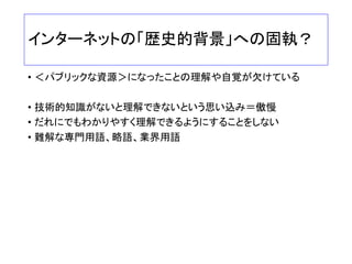 グローバルなガバナンス議論
マルチステークホルダー参加が必須
• ほとんどのグローバル会議が「MSH」で開催
• 政府、企業、市民社会がすべて参加していることが必須の枠組み
• セクター間の相互対話、合意が必要
• 政府も企業も、MSHの場づくり、相互理解の重要性を認識すべ
き
• 個々の主体の任意参加と、MSHによる共同の場づくりは、まったく違う
• 「サイバースペース全体のガバナンス」＝サイバーセキュリティ、
安全保障、外交、人権、表現の自由、ビジネスの自由、、、「イ
ンターネットの資源管理のガバナンス」は相互に深く関連
• 全体を一体のものとしてとらえつつ、議論することが必要
 