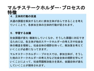 平成20年6月 内閣府国民生活局
http://www.sustainability.go.jp/concept/definition.html
マルチステークホルダー･プロセスとは？
マルチステークホルダー･プロセスとは、3者以上のステーク
ホルダーが、対等な立場で参加･議論できる会議を通し、単
体もしくは2者間では解決の難しい課題解決のために、合意
形成などの意思疎通を図るプロセスです。
※「安全･安心で持続可能な未来に向けた社会的責任に関
する研究会」報告書では、「平等代表性を有する3主体以上
のステークホルダー間における、意思決定、合意形成、もしく
はそれに準ずる意思疎通のプロセス」と定義。
マルチステークホルダー･プロセスの
定義と特徴
 