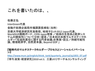 １．信頼関係の醸成
利害の食い違う関係でも、先ずは対等な立場での対話を持ち、お互いを理解して
いくことで信頼関係を深められる
２．社会的な正当性
多様なステークホルダーが参加することで、多様な意見を反映でき、社会的な正
当性が得られ、市民からの理解も得やすくなる
３．全体最適の追求
単独の取組や2者間での対話では解決が難しい課題でも、関係する全てのステー
クホルダーで行動することで解決の可能が見出されることがある
社会には、ある主体の最適解が全体における最適解にならないことが多くある。
参加者全員が全体のヴィジョンや課題を共有していくことで、各主体の役割分担
が明確になり、全体最適の追求が可能になる
マルチステークホルダー･プロセスの特
徴
 